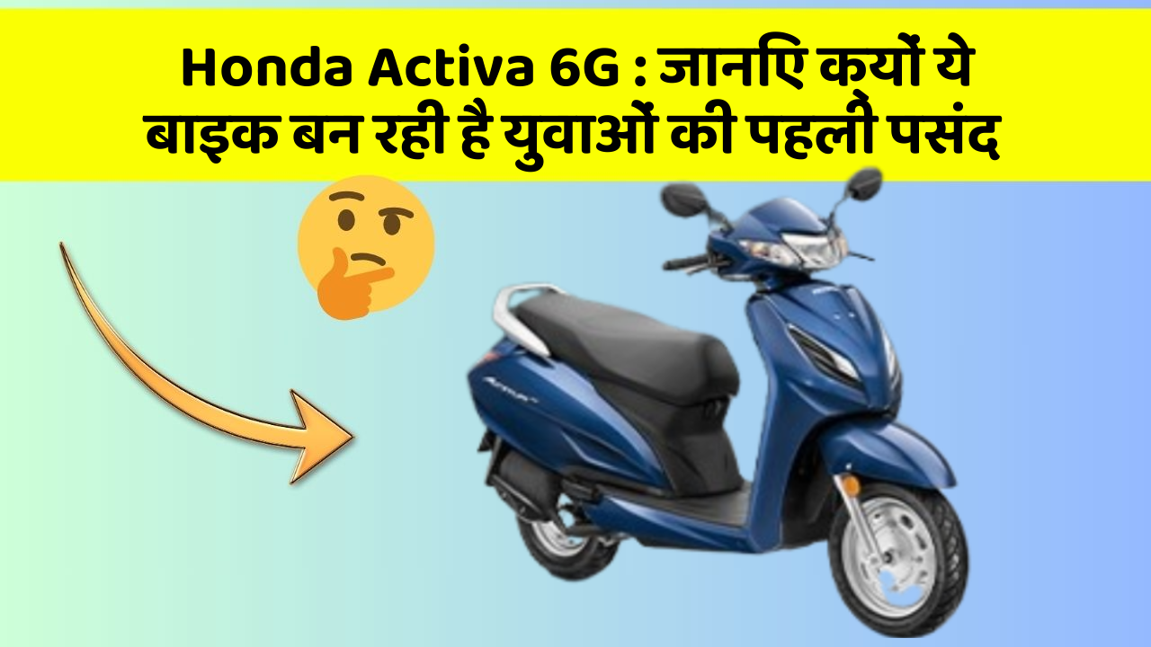 Honda Activa 6G: जानिए क्यों ये बाइक बन रही है युवाओं की पहली पसंद