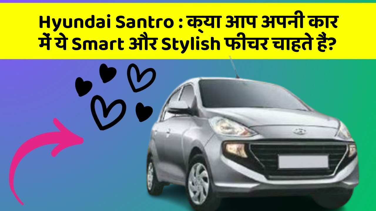Hyundai Santro: क्या आप अपनी कार में ये Smart और Stylish फीचर चाहते हैं?